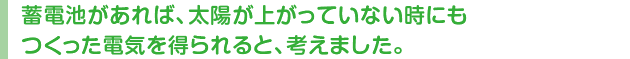 蓄電池があれば、太陽が上がっていない時にもつくった電気を得られると、考えました。