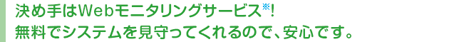 決め手はWebモニタリングサービス！※ 無料でシステムを見守ってくれるので、安心です。