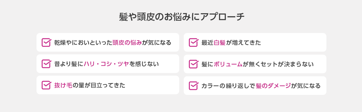 髪や頭皮のお悩みにアプローチ　頭皮の悩み、白髪、髪のハリ・コシ・ツヤ、髪のボリューム、抜け毛、髪のダメージ
