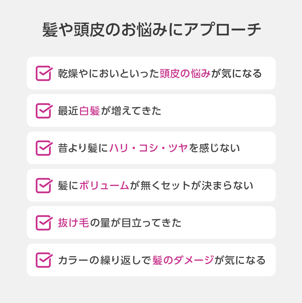 髪や頭皮のお悩みにアプローチ　頭皮の悩み、白髪、髪のハリ・コシ・ツヤ、髪のボリューム、抜け毛、髪のダメージ