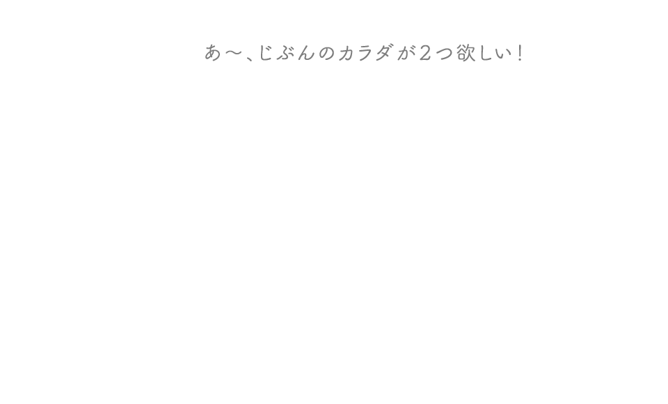 あ〜、じぶんのカラダが2つ欲しい！