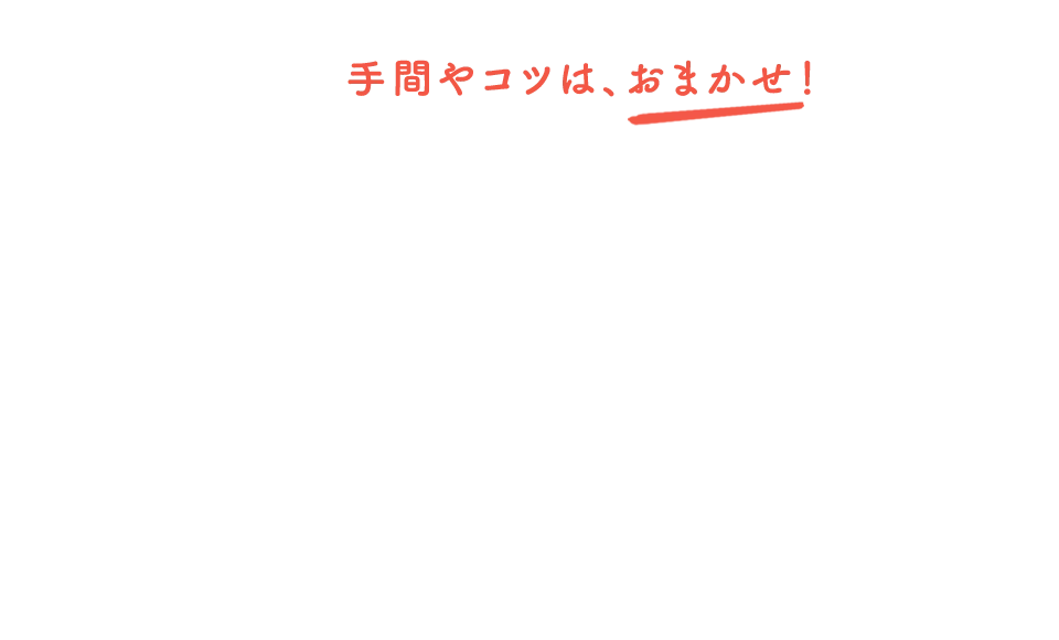 手間やコツは、おまかせ！