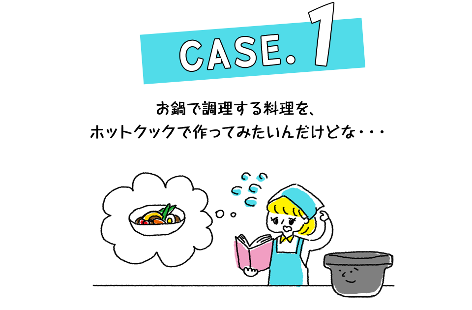 Case.1 お鍋で調理する料理を、ホットクックで作ってみたいんだけどな・・・