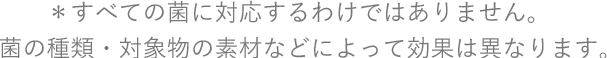 ＊すべての菌に対応するわけではありません。菌の種類・対象物の素材などによって効果は異なります。