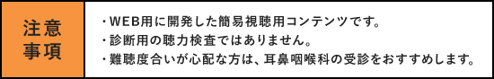 注意事項 ・WEB用に開発した簡易視聴用コンテンツです。・診断用の聴力検査ではありません。・難聴度合いが心配な方は、耳鼻咽喉科の受診をお勧めします。