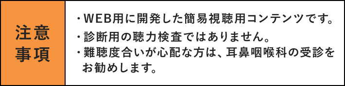 注意事項 ・WEB用に開発した簡易視聴用コンテンツです。・診断用の聴力検査ではありません。・難聴度合いが心配な方は、耳鼻咽喉科の受診をお勧めします。