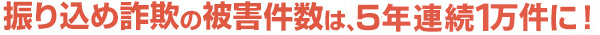 振り込め詐欺は5年連続1万件に！