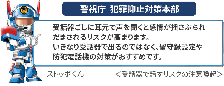 警視庁 犯罪抑止対策本部による受話器で話すリスクの注意喚起：受話器ごしに耳元で声を聞くと感情が揺さぶられだまされるリスクが高まります。いきなり受話器で出るのではなく、留守設定や防犯電話機の対策がおすすめです。