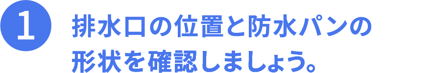 その1、排水口の位置と防水パンの形状を確認しましょう。