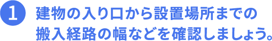 その1、建物の入口から設置場所までの搬入経路の幅などを確認しましょう。