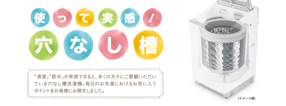 使って実感！穴なし槽　「清潔」「節水」が実感できると、多くの方々にご愛顧いただいている穴なし槽洗濯機。毎日のお洗濯におけるお気に入りポイントをお客様にお聞きしました。
