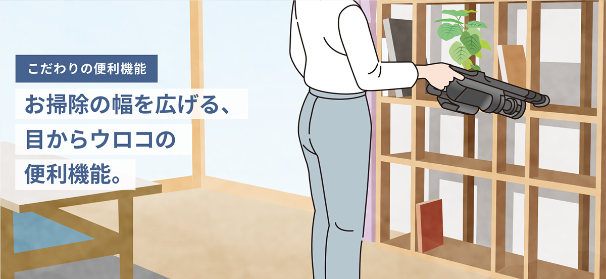 こだわりの便利機能　お掃除の幅を広げる、目からウロコの便利機能。