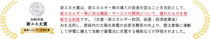 新エネ大賞は、新エネルギー等の導入の促進を図ることを目的として、新エネルギー等に係る機器・サービスの開発について、優れたものを表彰する制度です。（主催：新エネルギー財団、後援：経済産業省）AIを活用し、家庭内の太陽光発電の自家消費率の向上や、雷注意報に連動して停電に備えて自動で蓄電池に充電する機能などが評価されました。