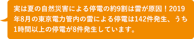 実は夏の自然災害による停電の約9割は雷が原因！2019年8月の東京電力管内の雷による停電は142件発生、うち1時間以上の停電が8件発生しています。