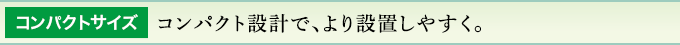 コンパクトサイズ コンパクト設計で、より設置しやすく。