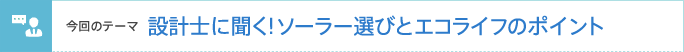 今回のテーマ 設計士に聞く!ソーラー選びとエコライフのポイント
