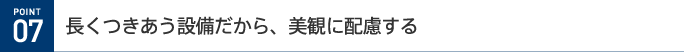POINT 07 長くつきあう設備だから、美観に配慮する