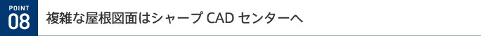 POINT 08 複雑な屋根図面はシャープCADセンターへ