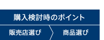 購入検討時のポイント 販売店選び>商品選び