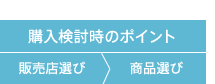 購入検討時のポイント 販売店選び>商品選び