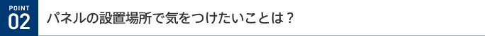 POINT 02 パネルの設置場所で気をつけたいことは?