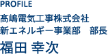 PROFILE 高嶋電気工事株式会社 新エネルギー事業部 部長 福田 幸次