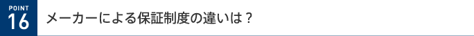 POINT 16 メーカーによる保証制度の違いは?