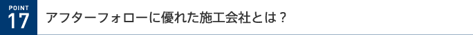 POINT 17 アフターフォローに優れた施工会社とは?