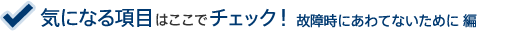 気になる項目はここでチェック!故障時にあわてないために 編