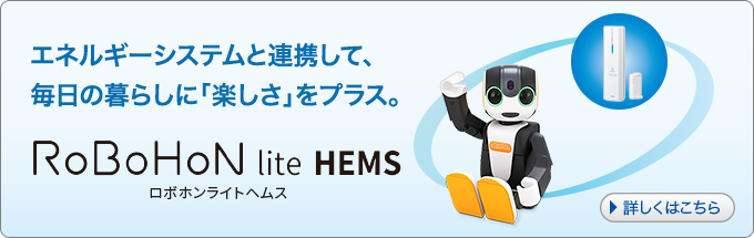 エネルギーシステムと連携して、毎日の暮らしに「楽しさ」をプラス。 RoBoHoN lite HEMS ロボホンライトヘムス 詳しくはこちら