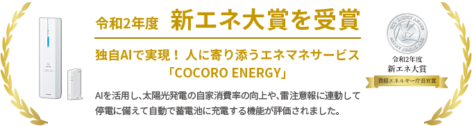 令和2年度 新エネ大賞を受賞 独自AIで実現！ 人に寄り添うエネマネサービス 「COCORO ENERGY」 AIを活用し、太陽光発電の自家消費率の向上や、雷注意報に連動して停電に備えて自動で蓄電池に充電する機能が評価されました。