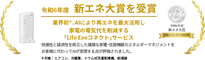 令和6年度 新エネ大賞を受賞 業界初、AIにより再エネを最大活用し家電の電気代を削減する「Life Eeeコネクト」サービス 快適性と経済性を両立した複雑な家電・住設機器のエネルギーマネジメントをお客様に代わってAIが実現する点が評価されました。