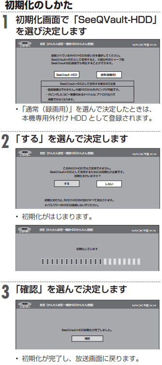 1：初期化画面で「SeeQVault-HDD」を選び決定します。「通常（録画用）」を選んで決定したときは、本機専用外付けHDD として登録されます。　2：「する」を選んで決定します。初期化がはじまります。　3：「確認」を選んで決定します。初期化が完了し、放送画面に戻ります。