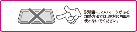 説明書にこのマークがある加熱方法では、絶対に角皿を使わないでください。